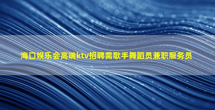 海口娱乐会高端ktv招聘需歌手舞蹈员兼职服务员